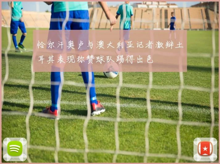 恰尔汗奥卢与澳大利亚记者激辩土耳其表现称赞球队踢得出色