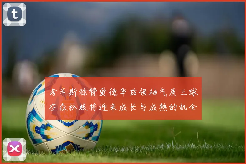 考辛斯称赞爱德华兹领袖气质三球在森林狼将迎来成长与成熟的机会