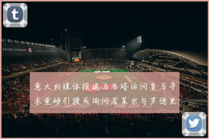 意大利媒体报道马洛塔访问皇马寻求重磅引援或询问居莱尔与罗德里戈