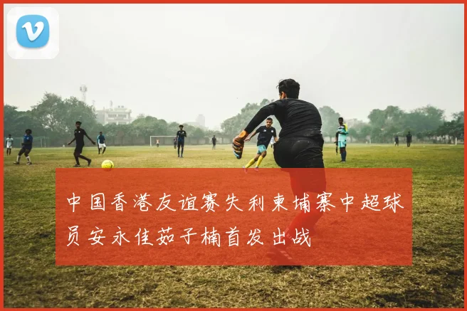 中国香港友谊赛失利柬埔寨中超球员安永佳茹子楠首发出战