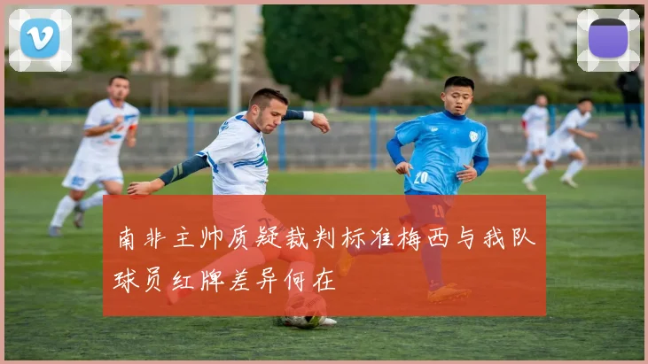 南非主帅质疑裁判标准梅西与我队球员红牌差异何在