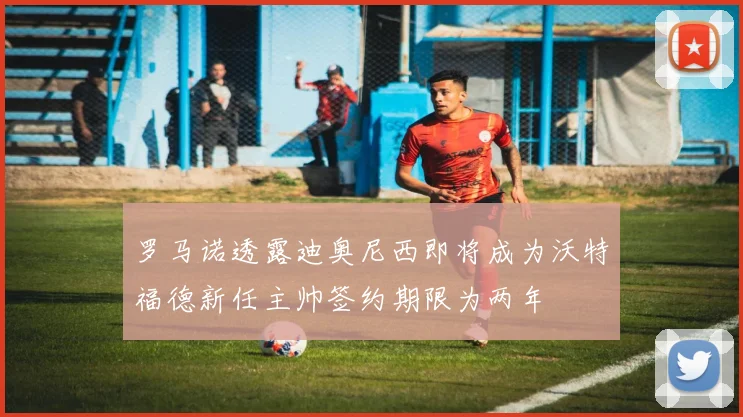 罗马诺透露迪奥尼西即将成为沃特福德新任主帅签约期限为两年