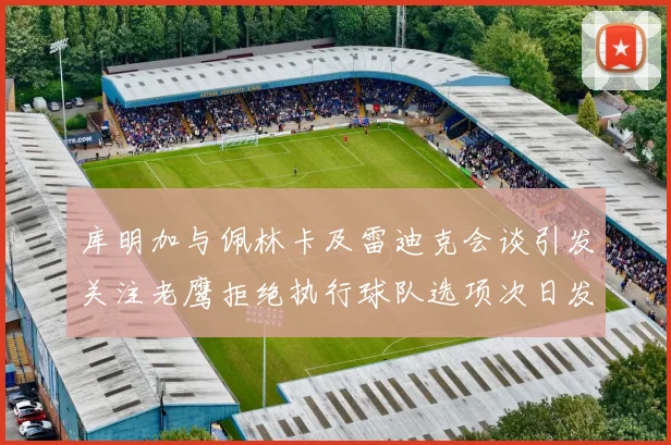 库明加与佩林卡及雷迪克会谈引发关注老鹰拒绝执行球队选项次日发生