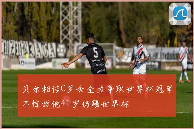 贝尔相信C罗会全力争取世界杯冠军不惊讶他41岁仍踢世界杯