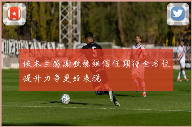依木兰感谢教练组信任期待全方位提升力争更好表现
