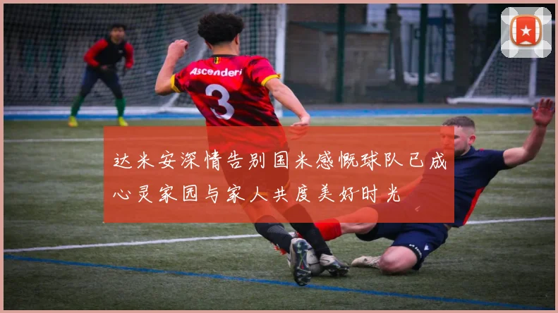 达米安深情告别国米感慨球队已成心灵家园与家人共度美好时光