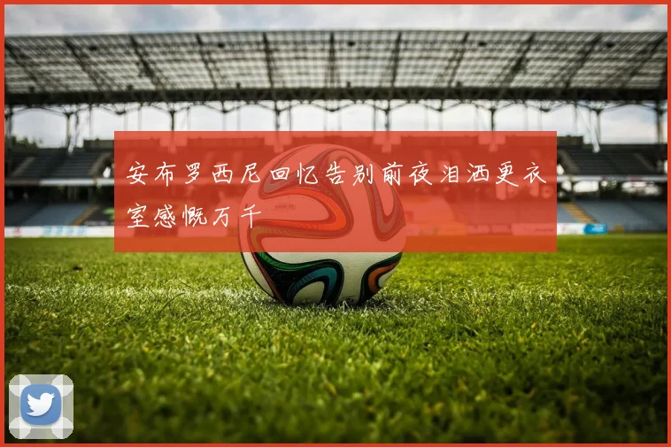 安布罗西尼回忆告别前夜泪洒更衣室感慨万千