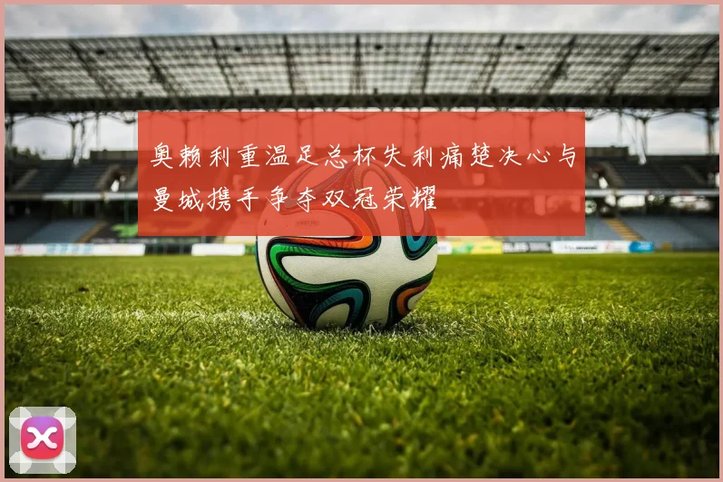 奥赖利重温足总杯失利痛楚决心与曼城携手争夺双冠荣耀