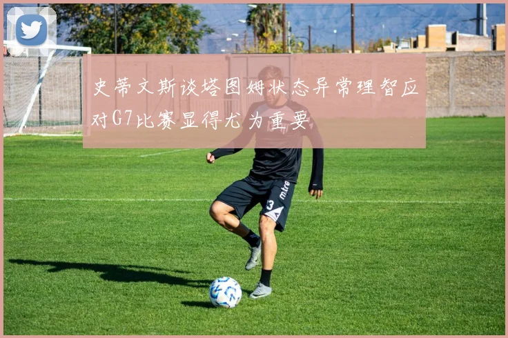 史蒂文斯谈塔图姆状态异常理智应对G7比赛显得尤为重要