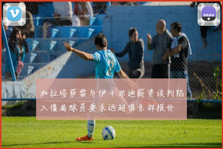 加拉塔萨雷与伊卡尔迪薪资谈判陷入僵局球员要求远超俱乐部报价