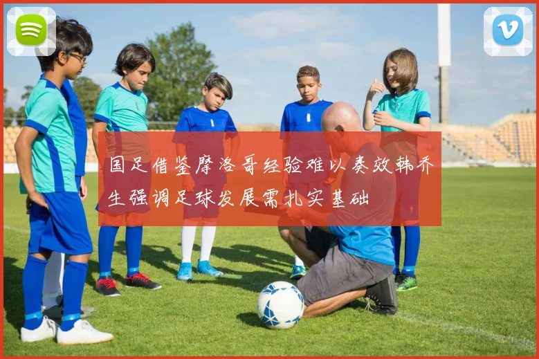 国足借鉴摩洛哥经验难以奏效韩乔生强调足球发展需扎实基础