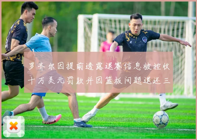 罗齐尔因提前透露退赛信息被控收十万美元罚款并因篮板问题退还三万