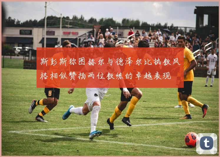 斯彭斯称图赫尔与德泽尔比执教风格相似赞扬两位教练的卓越表现