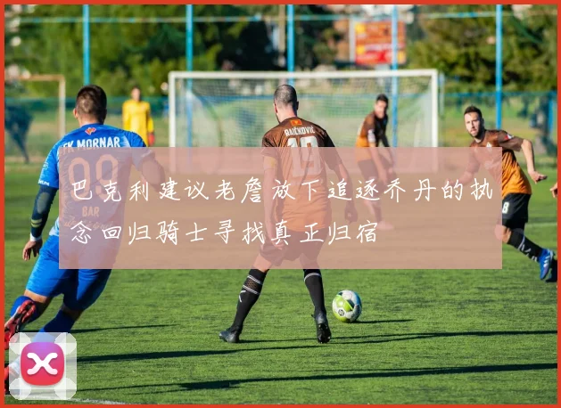 巴克利建议老詹放下追逐乔丹的执念回归骑士寻找真正归宿