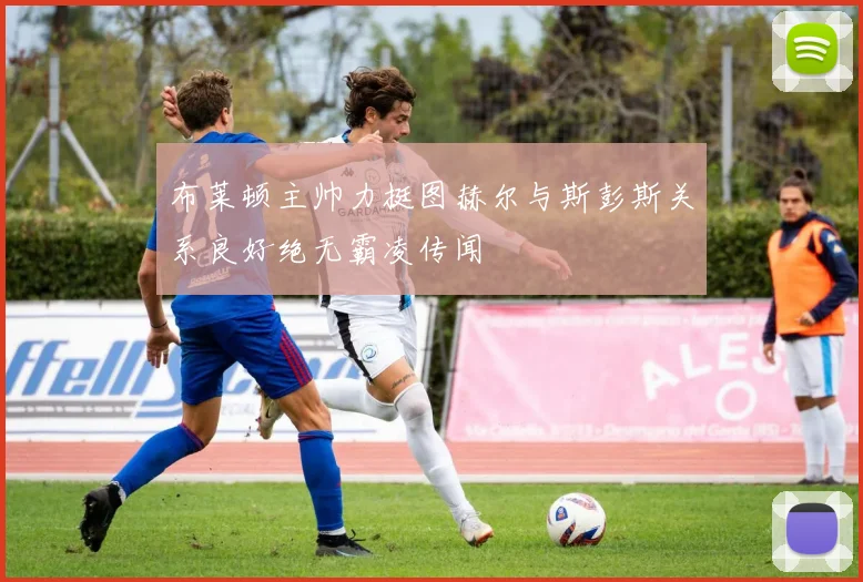 布莱顿主帅力挺图赫尔与斯彭斯关系良好绝无霸凌传闻