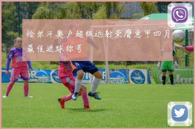 恰尔汗奥卢超级远射荣膺意甲四月最佳进球称号