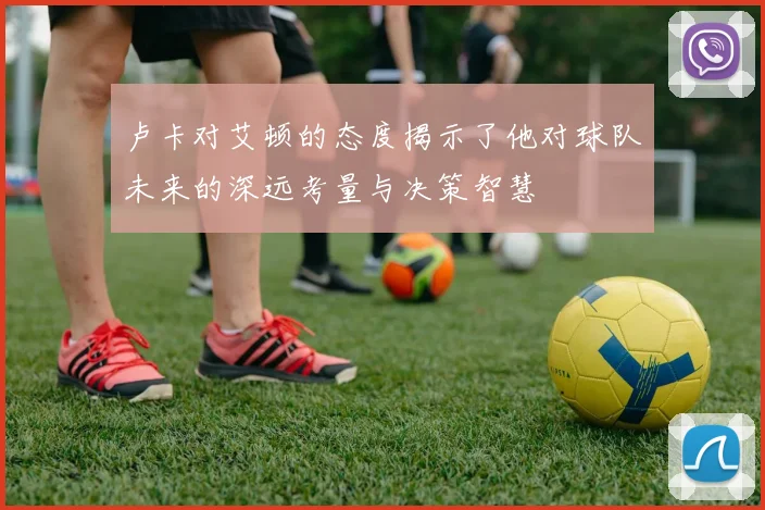 卢卡对艾顿的态度揭示了他对球队未来的深远考量与决策智慧