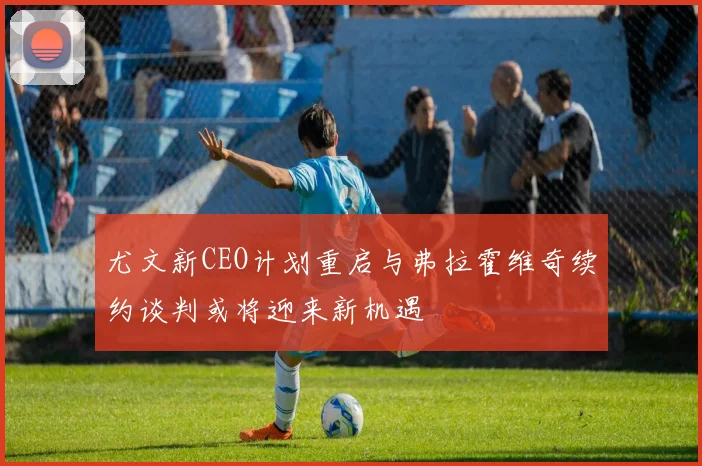 尤文新CEO计划重启与弗拉霍维奇续约谈判或将迎来新机遇