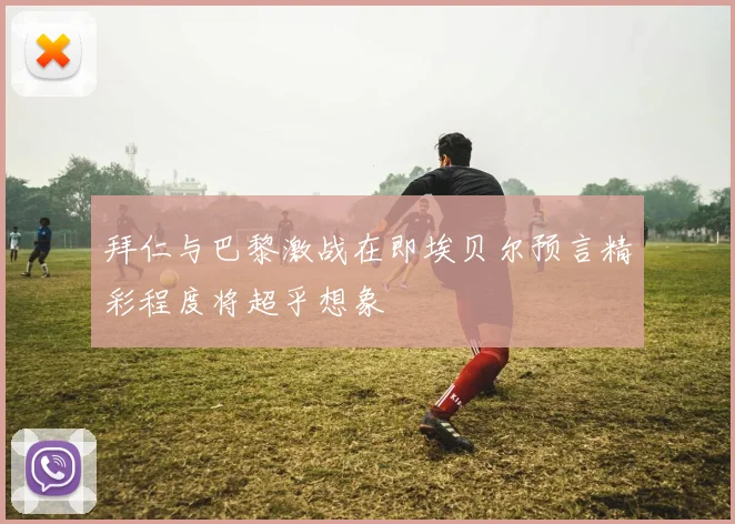 拜仁与巴黎激战在即埃贝尔预言精彩程度将超乎想象