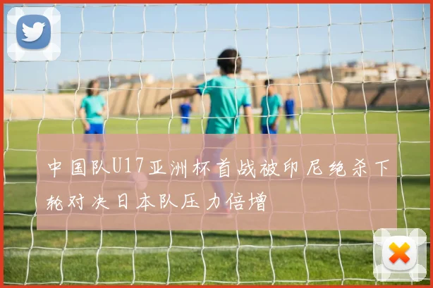 中国队U17亚洲杯首战被印尼绝杀下轮对决日本队压力倍增