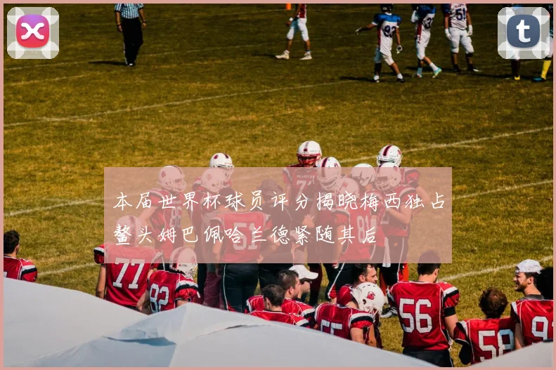 本届世界杯球员评分揭晓梅西独占鳌头姆巴佩哈兰德紧随其后
