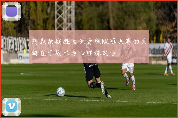 阿森纳战胜马竞晋级欧冠决赛的关键在于战术与心理稳定性