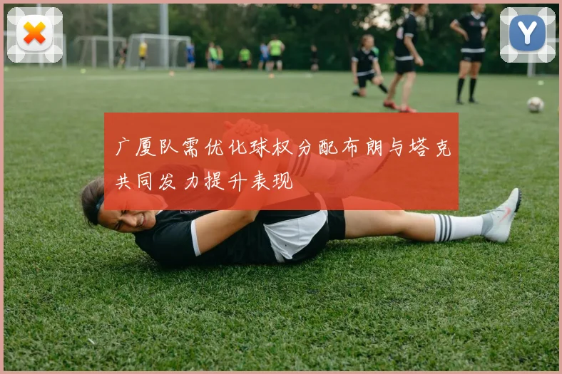 广厦队需优化球权分配布朗与塔克共同发力提升表现