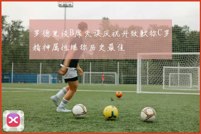 罗德里谈B席失误庆祝并致歉称C罗精神属性堪称历史最佳