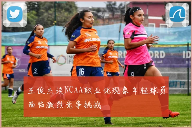 王俊杰谈NCAA职业化现象年轻球员面临激烈竞争挑战